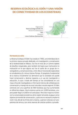 147
Mérida
Campeche
Chetumal
Introducción
La Reserva Ecológica El Edén fue creada en 1993, convirtiéndose de en
la primera reserva privada dedicada a la investigación y conservación
de la biodiversidad en México. Ese fue el inicio de un camino repleto
de desafíos inesperados, pero también de logros que mantuvieron la
motivación en lo que alguna vez fue el sueño de un grupo de in­
vestigadores y conservacionistas, entre ellos el reconocido especialista
en etnobotánica Dr. Arturo Gómez Pompa. El propósito fundamental
de la reserva inicialmente fue demostrar que la sociedad civil puede
hacer conservación y destinar espacios a un uso de investigación y
educación, lo que a través del tiempo se fue consolidando en una
masa crítica de investigadores e información técnica de utilidad para la
conservación y manejo de recursos naturales a escala regional. El Edén
comenzó con una superficie de 900 hectáreas que fue aumentando
en diferentes etapas. Hoy la reserva cuenta con 3,000 hectáreas, y es­
pera poder llegar a 4,500 en el corto plazo. Pero reto mayor es mante­
ner la conectividad ecosistémica de la región tomando al jaguar como
objetivo primordial de conservación, y para eso es necesario ampliar la
visión más allá de los límites de la reserva, y generar alianzas con pro­
pietarios de tierras y con otras reservas de carácter público o privado.
Organización
Reserva Ecológica El Edén, AC
Año de inicio del proyecto
1993
Ubicación
Lázaro Cárdenas, Quintana Roo
RESERVA ECOLÓGICA EL EDÉN Y UNA VISIÓN
DE CONECTIVIDAD DE LOS ECOSISTEMAS
 