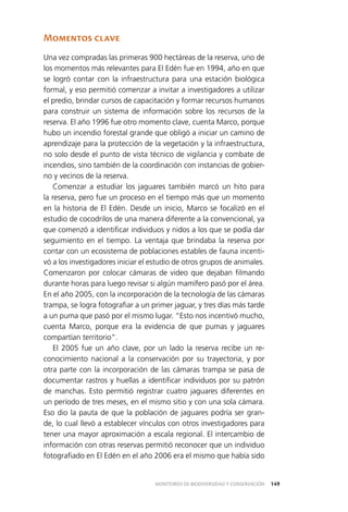 149MONITOREO DE BIODIVERSIDAD Y CONSERVACIÓN
Momentos clave
Una vez compradas las primeras 900 hectáreas de la reserva, uno de
los momentos más relevantes para El Edén fue en 1994, año en que
se logró contar con la infraestructura para una estación biológica
formal, y eso permitió comenzar a invitar a investigadores a utilizar
el predio, brindar cursos de capacitación y formar recursos humanos
para construir un sistema de información sobre los recursos de la
reserva. El año 1996 fue otro momento clave, cuenta Marco, porque
hubo un incendio forestal grande que obligó a iniciar un camino de
aprendizaje para la protección de la vegetación y la infraestructura,
no solo desde el punto de vista técnico de vigilancia y combate de
incendios, sino también de la coordinación con instancias de gobier­
no y vecinos de la reserva.
Comenzar a estudiar los jaguares también marcó un hito para
la reserva, pero fue un proceso en el tiempo más que un momento
en la historia de El Edén. Desde un inicio, Marco se focalizó en el
estudio de cocodrilos de una manera diferente a la convencional, ya
que comenzó a identificar individuos y nidos a los que se podía dar
seguimiento en el tiempo. La ventaja que brindaba la reserva por
contar con un ecosistema de poblaciones estables de fauna incenti­
vó a los investigadores iniciar el estudio de otros grupos de animales.
Comenzaron por colocar cámaras de video que dejaban filmando
durante horas para luego revisar si algún mamífero pasó por el área.
En el año 2005, con la incorporación de la tecnología de las cámaras
trampa, se logra fotografiar a un primer jaguar, y tres días más tarde
a un puma que pasó por el mismo lugar. “Esto nos incentivó mucho,
cuenta Marco, porque era la evidencia de que pumas y jaguares
compartían territorio”.
El 2005 fue un año clave, por un lado la reserva recibe un re­
conocimiento nacional a la conservación por su trayectoria, y por
otra parte con la incorporación de las cámaras trampa se pasa de
documentar rastros y huellas a identificar individuos por su patrón
de manchas. Esto permitió registrar cuatro jaguares diferentes en
un período de tres meses, en el mismo sitio y con una sola cámara.
Eso dio la pauta de que la población de jaguares podría ser gran­
de, lo cual llevó a establecer vínculos con otros investigadores para
tener una mayor aproximación a escala regional. El intercambio de
información con otras reservas permitió reconocer que un individuo
fotografiado en El Edén en el año 2006 era el mismo que había sido
 