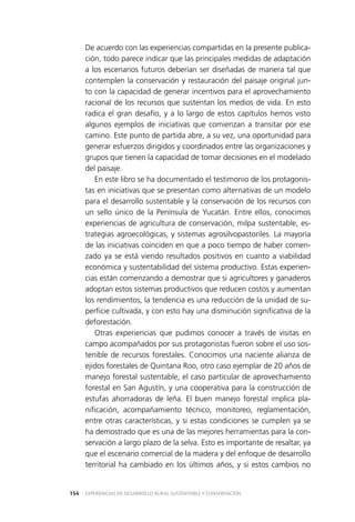 EXPERIENCIAS DE DESARROLLO RURAL SUSTENTABLE Y CONSERVACIÓN154
De acuerdo con las experiencias compartidas en la presente publica­
ción, todo parece indicar que las principales medidas de adaptación
a los escenarios futuros deberían ser diseñadas de manera tal que
contemplen la conservación y restauración del paisaje original jun­
to con la capacidad de generar incentivos para el aprovechamiento
racional de los recursos que sustentan los medios de vida. En esto
radica el gran desafío, y a lo largo de estos capítulos hemos visto
algunos ejemplos de iniciativas que comienzan a transitar por ese
camino. Este punto de partida abre, a su vez, una oportunidad para
generar esfuerzos dirigidos y coordinados entre las organizaciones y
grupos que tienen la capacidad de tomar decisiones en el modelado
del paisaje.
En este libro se ha documentado el testimonio de los protagonis­
tas en iniciativas que se presentan como alternativas de un modelo
para el desarrollo sustentable y la conservación de los recursos con
un sello único de la Península de Yucatán. Entre ellos, conocimos
experiencias de agricultura de conservación, milpa sustentable, es­
trategias agroecológicas, y sistemas agrosilvopastoriles. La mayoría
de las iniciativas coinciden en que a poco tiempo de haber comen­
zado ya se está viendo resultados positivos en cuanto a viabilidad
económica y sustentabilidad del sistema productivo. Estas experien­
cias están comenzando a demostrar que si agricultores y ganaderos
adoptan estos sistemas productivos que reducen costos y aumentan
los rendimientos, la tendencia es una reducción de la unidad de su­
perficie cultivada, y con esto hay una disminución significativa de la
deforestación.
Otras experiencias que pudimos conocer a través de visitas en
campo acompañados por sus protagonistas fueron sobre el uso sos­
tenible de recursos forestales. Conocimos una naciente alianza de
ejidos forestales de Quintana Roo, otro caso ejemplar de 20 años de
manejo forestal sustentable, el caso particular de aprovechamiento
forestal en San Agustín, y una cooperativa para la construcción de
estufas ahorradoras de leña. El buen manejo forestal implica pla­
nificación, acompañamiento técnico, monitoreo, reglamentación,
entre otras características, y si estas condiciones se cumplen ya se
ha demostrado que es una de las mejores herramientas para la con­
servación a largo plazo de la selva. Esto es importante de resaltar, ya
que el escenario comercial de la madera y del enfoque de desarrollo
territorial ha cambiado en los últimos años, y si estos cambios no
 