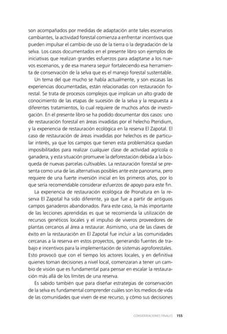 155CONSIDERACIONES FINALES
son acompañados por medidas de adaptación ante tales escenarios
cambiantes, la actividad forestal comienza a enfrentar incentivos que
pueden impulsar el cambio de uso de la tierra o la degradación de la
selva. Los casos documentados en el presente libro son ejemplos de
iniciativas que realizan grandes esfuerzos para adaptarse a los nue­
vos escenarios, y de esa manera seguir fortaleciendo esa herramien­
ta de conservación de la selva que es el manejo forestal sustentable.
Un tema del que mucho se habla actualmente, y son escasas las
experiencias documentadas, están relacionadas con restauración fo­
restal. Se trata de procesos complejos que implican un alto grado de
conocimiento de las etapas de sucesión de la selva y la respuesta a
diferentes tratamientos, lo cual requiere de muchos años de investi­
gación. En el presente libro se ha podido documentar dos casos: uno
de restauración forestal en áreas invadidas por el helecho Pteridium,
y la experiencia de restauración ecológica en la reserva El Zapotal. El
caso de restauración de áreas invadidas por helechos es de particu­
lar interés, ya que los campos que tienen esta problemática quedan
imposibilitados para realizar cualquier clase de actividad agrícola o
ganadera, y esta situación promueve la deforestación debida a la bús­
queda de nuevas parcelas cultivables. La restauración forestal se pre­
senta como una de las alternativas posibles ante este panorama, pero
requiere de una fuerte inversión inicial en los primeros años, por lo
que sería recomendable considerar esfuerzos de apoyo para este fin.
La experiencia de restauración ecológica de Pronatura en la re­
serva El Zapotal ha sido diferente, ya que fue a partir de antiguos
campos ganaderos abandonados. Para este caso, la más importante
de las lecciones aprendidas es que se recomienda la utilización de
recursos genéticos locales y el impulso de viveros proveedores de
plantas cercanos al área a restaurar. Asimismo, una de las claves de
éxito en la restauración en El Zapotal fue incluir a las comunidades
cercanas a la reserva en estos proyectos, generando fuentes de tra­
bajo e incentivos para la implementación de sistemas agroforestales.
Esto provocó que con el tiempo los actores locales, y en definitiva
quienes toman decisiones a nivel local, comenzaran a tener un cam­
bio de visión que es fundamental para pensar en escalar la restaura­
ción más allá de los límites de una reserva.
Es sabido también que para diseñar estrategias de conservación
de la selva es fundamental comprender cuáles son los medios de vida
de las comunidades que viven de ese recurso, y cómo sus decisiones
 