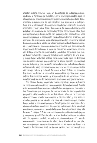 EXPERIENCIAS DE DESARROLLO RURAL SUSTENTABLE Y CONSERVACIÓN156
afectan a dicho recurso. Hacer un diagnóstico de todas las comuni­
dades de la Península de Yucatán es en la práctica imposible, pero en
el capítulo de proyectos productivos comunitarios ha quedado docu­
mentada la experiencia de tres iniciativas que apuntan a la autoges­
tión, a la revalorización de conocimientos locales, inserción a nuevos
mercados, y por sobre todas las cosas a la sustentabilidad en las
prácticas. El programa de desarrollo integral comunitario, el destino
ecoturístico Maya Ka’an junto con sus proyectos productivos, y las
cooperativas para la producción y exportación de miel orgánica, son
ejemplos de procesos de largo plazo que invierten en generar capital
humano como base sólida para los medios de vida de las comunida­
des. Los tres casos documentados son modelos que demuestran la
importancia de fortalecer la toma de decisiones a nivel local por me­
dio de la generación de capacidades. La práctica demuestra que pue­
de haber suficiente evidencia del alto valor biológico de una selva,
y puede haber voluntad política para conservarla, pero en definitiva
son los actores locales quienes toman la última decisión en cuanto al
uso de la tierra, y por esa razón es fundamental incluirlos en la pla­
nificación del uso y conservación de los recursos como componentes
del paisaje natural y cultural. También se hizo énfasis en conectar
los proyectos locales a mercados sustentables y justos, que sepan
valorar los impactos sociales y ambientales de las iniciativas, como
una forma de pasar del experimento a un proceso regional exitoso.
Por último, hemos conocido cuatro iniciativas cuyos esfuerzos
se centran en el monitoreo y conservación de biodiversidad. Quizás
este sea uno de los esquemas más difíciles para generar herramien­
tas financieras que aseguren la permanencia de tan importantes
proyectos. Afortunadamente, en los últimos años se ha comenza­
do a reconocer el valor que merece la biodiversidad, y con esto en
muchos países se ha ideado una serie de incentivos que podrían
hacer viable la conservación pura. Para lograr estos avances es fun­
damental realizar monitoreo de especies indicadoras de la salud del
ecosistema, como es el caso de la Reserva Biocultural Kaxil Kiuic y la
Reserva Ecológica El Edén que monitorean las poblaciones de jaguar
y sus presas, y en El Zapotal, donde además de monitorear la pobla­
ción de jaguares, también se realiza monitoreo de aves. El caso de
conservación comunitaria en La Mancolona, Calakmul, es ejemplar,
no tanto porque lograron implementar un esquema de Pago por
Servicios Ambientales (PSA), de lo cual existen muchos ejemplos en
 