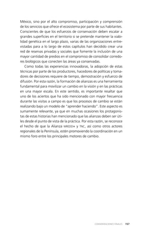157CONSIDERACIONES FINALES
México, sino por el alto compromiso, participación y comprensión
de los servicios que ofrece el ecosistema por parte de sus habitantes.
Conscientes de que los esfuerzos de conservación deben escalar a
grandes superficies en el territorio si se pretende mantener la viabi­
lidad genética en el largo plazo, varias de las organizaciones entre­
vistadas para a lo largo de estos capítulos han decidido crear una
red de reservas privadas y sociales que fomente la inclusión de una
mayor cantidad de predios en el compromiso de consolidar corredo­
res biológicos que conecten las áreas ya conservadas.
Como todas las experiencias innovadoras, la adopción de estas
técnicas por parte de los productores, hacedores de políticas y toma­
dores de decisiones requiere de tiempo, demostración y esfuerzo de
difusión. Por esta razón, la formación de alianzas es una herramienta
fundamental para movilizar un cambio en la visión y en las prácticas
en una mayor escala. En este sentido, es importante resaltar que
uno de los aciertos que ha sido mencionado con mayor frecuencia
durante las visitas a campo es que los procesos de cambio se están
realizando bajo un modelo de “aprender haciendo”. Este aspecto es
sumamente relevante, ya que en muchas ocasiones los protagonis­
tas de estas historias han mencionado que las alianzas deben ser úti­
les desde el punto de vista de la práctica. Por esta razón, se reconoce
el hecho de que la Alianza MREDD+ y TNC, así como otros actores
regionales de la Península, estén promoviendo la coordinación en un
mismo foro entre los principales motores de cambio.
 