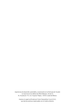 Experiencias de desarrollo sustentable y conservación en la Península de Yucatán
se imprimió en los talleres de Offset Rebosán, SA de CV,
Av. Acueducto 115. Col. Huipulco Tlalpan, 14370 Ciudad de México.
Impreso en papel certificado por Forest Stewardship Council (FSC),
que denota prácticas responsables con el medio ambiente.
 