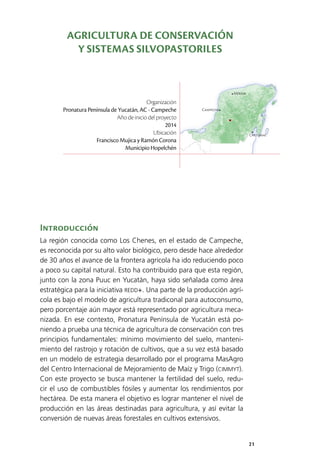 21
Mérida
Campeche
Chetumal
Introducción
La región conocida como Los Chenes, en el estado de Campeche,
es reconocida por su alto valor biológico, pero desde hace alrededor
de 30 años el avance de la frontera agrícola ha ido reduciendo poco
a poco su capital natural. Esto ha contribuido para que esta región,
junto con la zona Puuc en Yucatán, haya sido señalada como área
estratégica para la iniciativa REDD+. Una parte de la producción agrí­
cola es bajo el modelo de agricultura tradiconal para autoconsumo,
pero porcentaje aún mayor está representado por agricultura meca­
nizada. En ese contexto, Pronatura Península de Yucatán está po­
niendo a prueba una técnica de agricultura de conservación con tres
principios fundamentales: mínimo movimiento del suelo, manteni­
miento del rastrojo y rotación de cultivos, que a su vez está basado
en un modelo de estrategia desarrollado por el programa MasAgro
del Centro Internacional de Mejoramiento de Maíz y Trigo (CIMMYT).
Con este proyecto se busca mantener la fertilidad del suelo, redu­
cir el uso de combustibles fósiles y aumentar los rendimientos por
hectárea. De esta manera el objetivo es lograr mantener el nivel de
producción en las áreas destinadas para agricultura, y así evitar la
conversión de nuevas áreas forestales en cultivos extensivos.
Organización
Pronatura Península de Yucatán, AC - Campeche
Año de inicio del proyecto
2014
Ubicación
Francisco Mujica y Ramón Corona
Municipio Hopelchén
AGRICULTURA DE CONSERVACIÓN
Y SISTEMAS SILVOPASTORILES
 