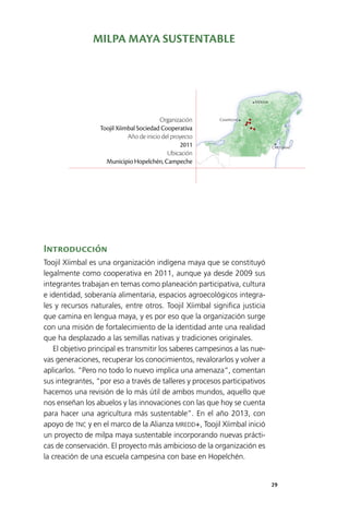 29
Mérida
Campeche
Chetumal
Introducción
Toojil Xíimbal es una organización indígena maya que se constituyó
legalmente como cooperativa en 2011, aunque ya desde 2009 sus
integrantes trabajan en temas como planeación participativa, cultura
e identidad, soberanía alimentaria, espacios agroecológicos integra­
les y recursos naturales, entre otros. Toojil Xíimbal significa justicia
que camina en lengua maya, y es por eso que la organización surge
con una misión de fortalecimiento de la identidad ante una realidad
que ha desplazado a las semillas nativas y tradiciones originales.
El objetivo principal es transmitir los saberes campesinos a las nue­
vas generaciones, recuperar los conocimientos, revalorarlos y volver a
aplicarlos. “Pero no todo lo nuevo implica una amenaza”, comentan
sus integrantes, “por eso a través de talleres y procesos participativos
hacemos una revisión de lo más útil de ambos mundos, aquello que
nos enseñan los abuelos y las innovaciones con las que hoy se cuenta
para hacer una agricultura más sustentable”. En el año 2013, con
apoyo de TNC y en el marco de la Alianza MREDD+, Toojil Xíimbal inició
un proyecto de milpa maya sustentable incorporando nuevas prácti­
cas de conservación. El proyecto más ambicioso de la organización es
la creación de una escuela campesina con base en Hopelchén.
Organización
Toojil Xíimbal Sociedad Cooperativa
Año de inicio del proyecto
2011
Ubicación
Municipio Hopelchén, Campeche
MILPA MAYA SUSTENTABLE
 