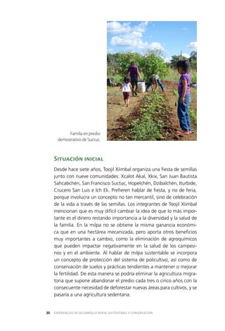 EXPERIENCIAS DE DESARROLLO RURAL SUSTENTABLE Y CONSERVACIÓN30
Situación inicial
Desde hace siete años, Toojil Xíimbal organiza una fiesta de semillas
junto con nueve comunidades: Xcalot Akal, Xkix, San Juan Bautista
Sahcabchén, San Francisco Suctuc, Hopelchén, Dzibalchén, Iturbide,
Crucero San Luis e Ich Ek. Prefieren hablar de fiesta, y no de feria,
porque involucra un concepto no tan mercantil, sino de celebración
de la vida a través de las semillas. Los integrantes de Toojil Xíimbal
mencionan que es muy difícil cambiar la idea de que lo más impor­
tante es el dinero restando importancia a la diversidad y la salud de
la familia. En la milpa no se obtiene la misma ganancia económi­
ca que en una hectárea mecanizada, pero aporta otros beneficios
muy importantes a cambio, como la eliminación de agroquímicos
que pueden impactar negativamente en la salud de los campesi­
nos y en el ambiente. Al hablar de milpa sustentable se incorpora
un concepto de protección del sistema de policultivo, así como de
conservación de suelos y prácticas tendientes a mantener o mejorar
la fertilidad. De esta manera se podría eliminar la agricultura migra­
toria que supone abandonar el predio cada tres o cinco años con la
consecuente necesidad de deforestar nuevas áreas para cultivos, y se
pasaría a una agricultura sedentaria.
Familia en predio
demostrativo de Suctuc.
 