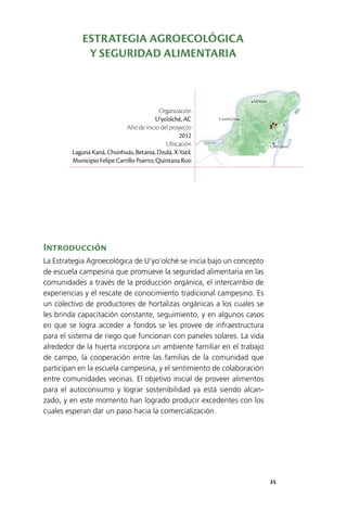 35
Mérida
Campeche
Chetumal
Introducción
La Estrategia Agroecológica de U’yo’olché se inicia bajo un concepto
de escuela campesina que promueve la seguridad alimentaria en las
comunidades a través de la producción orgánica, el intercambio de
experiencias y el rescate de conocimiento tradicional campesino. Es
un colectivo de productores de hortalizas orgánicas a los cuales se
les brinda capacitación constante, seguimiento, y en algunos casos
en que se logra acceder a fondos se les provee de infraestructura
para el sistema de riego que funcionan con paneles solares. La vida
alrededor de la huerta incorpora un ambiente familiar en el trabajo
de campo, la cooperación entre las familias de la comunidad que
participan en la escuela campesina, y el sentimiento de colaboración
entre comunidades vecinas. El objetivo inicial de proveer alimentos
para el autoconsumo y lograr sostenibilidad ya está siendo alcan­
zado, y en este momento han logrado producir excedentes con los
cuales esperan dar un paso hacia la comercialización.
Organización
U’yo’olché, AC
Año de inicio del proyecto
2012
Ubicación
Laguna Kaná, Chunhuás, Betania, Dzulá, X-Yatil,
Municipio Felipe Carrillo Puerto, Quintana Roo
ESTRATEGIA AGROECOLÓGICA
Y SEGURIDAD ALIMENTARIA
 