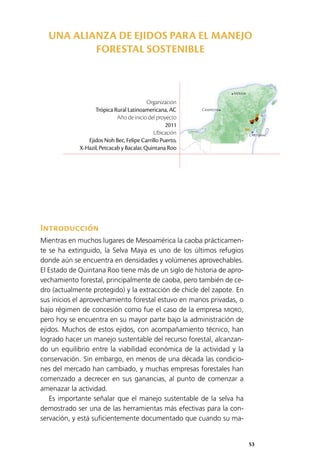 53
Mérida
Campeche
Chetumal
Introducción
Mientras en muchos lugares de Mesoamérica la caoba prácticamen­
te se ha extinguido, la Selva Maya es uno de los últimos refugios
donde aún se encuentra en densidades y volúmenes aprovechables.
El Estado de Quintana Roo tiene más de un siglo de historia de apro­
vechamiento forestal, principalmente de caoba, pero también de ce­
dro (actualmente protegido) y la extracción de chicle del zapote. En
sus inicios el aprovechamiento forestal estuvo en manos privadas, o
bajo régimen de concesión como fue el caso de la empresa MIQRO,
pero hoy se encuentra en su mayor parte bajo la administración de
ejidos. Muchos de estos ejidos, con acompañamiento técnico, han
logrado hacer un manejo sustentable del recurso forestal, alcanzan­
do un equilibrio entre la viabilidad económica de la actividad y la
conservación. Sin embargo, en menos de una década las condicio­
nes del mercado han cambiado, y muchas empresas forestales han
comenzado a decrecer en sus ganancias, al punto de comenzar a
amenazar la actividad.
Es importante señalar que el manejo sustentable de la selva ha
demostrado ser una de las herramientas más efectivas para la con­
servación, y está suficientemente documentado que cuando su ma­
Organización
Trópica Rural Latinoamericana, AC
Año de inicio del proyecto
2011
Ubicación
Ejidos Noh Bec, Felipe Carrillo Puerto,
X-Hazil, Petcacab y Bacalar, Quintana Roo
UNA ALIANZA DE EJIDOS PARA EL MANEJO
FORESTAL SOSTENIBLE
 