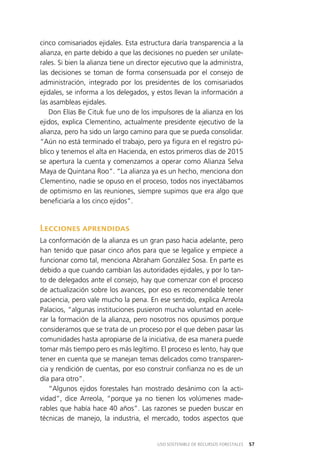 57USO SOSTENIBLE DE RECURSOS FORESTALES
cinco comisariados ejidales. Esta estructura daría transparencia a la
alianza, en parte debido a que las decisiones no pueden ser unilate­
rales. Si bien la alianza tiene un director ejecutivo que la administra,
las decisiones se toman de forma consensuada por el consejo de
administración, integrado por los presidentes de los comisariados
ejidales, se informa a los delegados, y estos llevan la información a
las asambleas ejidales.
Don Elías Be Cituk fue uno de los impulsores de la alianza en los
ejidos, explica Clementino, actualmente presidente ejecutivo de la
alianza, pero ha sido un largo camino para que se pueda consolidar.
“Aún no está terminado el trabajo, pero ya figura en el registro pú­
blico y tenemos el alta en Hacienda, en estos primeros días de 2015
se apertura la cuenta y comenzamos a operar como Alianza Selva
Maya de Quintana Roo”. “La alianza ya es un hecho, menciona don
Clementino, nadie se opuso en el proceso, todos nos inyectábamos
de optimismo en las reuniones, siempre supimos que era algo que
beneficiaría a los cinco ejidos”.
Lecciones aprendidas
La conformación de la alianza es un gran paso hacia adelante, pero
han tenido que pasar cinco años para que se legalice y empiece a
funcionar como tal, menciona Abraham González Sosa. En parte es
debido a que cuando cambian las autoridades ejidales, y por lo tan­
to de delegados ante el consejo, hay que comenzar con el proceso
de actualización sobre los avances, por eso es recomendable tener
paciencia, pero vale mucho la pena. En ese sentido, explica Arreola
Palacios, “algunas instituciones pusieron mucha voluntad en acele­
rar la formación de la alianza, pero nosotros nos opusimos porque
consideramos que se trata de un proceso por el que deben pasar las
comunidades hasta apropiarse de la iniciativa, de esa manera puede
tomar más tiempo pero es más legítimo. El proceso es lento, hay que
tener en cuenta que se manejan temas delicados como transparen­
cia y rendición de cuentas, por eso construir confianza no es de un
día para otro”.
“Algunos ejidos forestales han mostrado desánimo con la acti­
vidad”, dice Arreola, “porque ya no tienen los volúmenes made­
rables que había hace 40 años”. Las razones se pueden buscar en
técnicas de manejo, la industria, el mercado, todos aspectos que
 