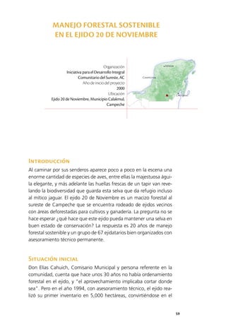 59
Mérida
Campeche
Chetumal
Introducción
Al caminar por sus senderos aparece poco a poco en la escena una
enorme cantidad de especies de aves, entre ellas la majestuosa águi­
la elegante, y más adelante las huellas frescas de un tapir van reve­
lando la biodiversidad que guarda esta selva que da refugio incluso
al mítico jaguar. El ejido 20 de Noviembre es un macizo forestal al
sureste de Campeche que se encuentra rodeado de ejidos vecinos
con áreas deforestadas para cultivos y ganadería. La pregunta no se
hace esperar ¿qué hace que este ejido pueda mantener una selva en
buen estado de conservación? La respuesta es 20 años de manejo
forestal sostenible y un grupo de 67 ejidatarios bien organizados con
asesoramiento técnico permanente.
Situación inicial
Don Elías Cahuich, Comisario Municipal y persona referente en la
comunidad, cuenta que hace unos 30 años no había ordenamiento
forestal en el ejido, y “el aprovechamiento implicaba cortar donde
sea”. Pero en el año 1994, con asesoramiento técnico, el ejido rea­
lizó su primer inventario en 5,000 hectáreas, convirtiéndose en el
Organización
Iniciativa para el Desarrollo Integral
Comunitario del Sureste, AC
Año de inicio del proyecto
2000
Ubicación
Ejido 20 de Noviembre, Municipio Calakmul,
Campeche
MANEJO FORESTAL SOSTENIBLE
EN EL EJIDO 20 DE NOVIEMBRE
 