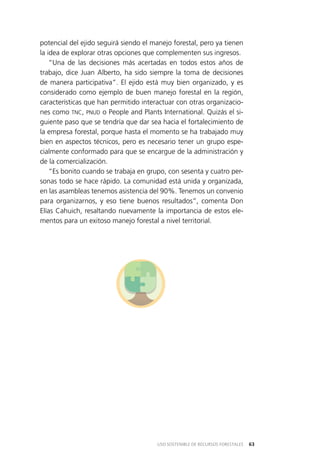 63USO SOSTENIBLE DE RECURSOS FORESTALES
potencial del ejido seguirá siendo el manejo forestal, pero ya tienen
la idea de explorar otras opciones que complementen sus ingresos.
“Una de las decisiones más acertadas en todos estos años de
trabajo, dice Juan Alberto, ha sido siempre la toma de decisiones
de manera participativa”. El ejido está muy bien organizado, y es
considerado como ejemplo de buen manejo forestal en la región,
características que han permitido interactuar con otras organizacio­
nes como TNC, PNUD o People and Plants International. Quizás el si­
guiente paso que se tendría que dar sea hacia el fortalecimiento de
la empresa forestal, porque hasta el momento se ha trabajado muy
bien en aspectos técnicos, pero es necesario tener un grupo espe­
cialmente conformado para que se encargue de la administración y
de la comercialización.
“Es bonito cuando se trabaja en grupo, con sesenta y cuatro per­
sonas todo se hace rápido. La comunidad está unida y organizada,
en las asambleas tenemos asistencia del 90%. Tenemos un convenio
para organizarnos, y eso tiene buenos resultados”, comenta Don
Elías Cahuich, resaltando nuevamente la importancia de estos ele­
mentos para un exitoso manejo forestal a nivel territorial.
 