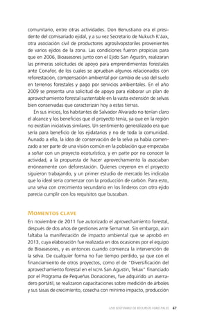 67USO SOSTENIBLE DE RECURSOS FORESTALES
comunitario, entre otras actividades. Don Benustiano era el presi­
dente del comisariado ejidal, y a su vez Secretario de Nukuch K’áax,
otra asociación civil de productores agrosilvopstoriles provenientes
de varios ejidos de la zona. Las condiciones fueron propicias para
que en 2006, Bioasesores junto con el Ejido San Agustín, realizaran
las primeras solicitudes de apoyo para emprendimientos forestales
ante Conafor, de los cuales se aprueban algunos relacionados con
reforestación, compensación ambiental por cambio de uso del suelo
en terrenos forestales y pago por servicios ambientales. En el año
2009 se presenta una solicitud de apoyo para elaborar un plan de
aprovechamiento forestal sustentable en la vasta extensión de selvas
bien conservadas que caracterizan hoy a estas tierras.
En sus inicios, los habitantes de Salvador Alvarado no tenían claro
el alcance y los beneficios que el proyecto tenía, ya que en la región
no existían iniciativas similares. Un sentimiento generalizado era que
sería para beneficio de los ejidatarios y no de toda la comunidad.
Aunado a ello, la idea de conservación de la selva ya había comen­
zado a ser parte de una visión común en la población que empezaba
a soñar con un proyecto ecoturístico, y en parte por no conocer la
actividad, a la propuesta de hacer aprovechamiento la asociaban
erróneamente con deforestación. Quienes creyeron en el proyecto
siguieron trabajando, y un primer estudio de mercado les indicaba
que lo ideal sería comenzar con la producción de carbón. Para esto,
una selva con crecimiento secundario en los linderos con otro ejido
parecía cumplir con los requisitos que buscaban.
Momentos clave
En noviembre de 2011 fue autorizado el aprovechamiento forestal,
después de dos años de gestiones ante Semarnat. Sin embargo, aún
faltaba la manifestación de impacto ambiental que se aprobó en
2013, cuya elaboración fue realizada en dos ocasiones por el equipo
de Bioasesores, y es entonces cuando comienza la intervención de
la selva. De cualquier forma no fue tiempo perdido, ya que con el
financiamiento de otros proyectos, como el de “Diversificación del
aprovechamiento forestal en el NCPA San Agustín, Tekax” financiado
por el Programa de Pequeñas Donaciones, fue adquirido un aserra­
dero portátil, se realizaron capacitaciones sobre medición de árboles
y sus tasas de crecimiento, cosecha con mínimo impacto, producción
 