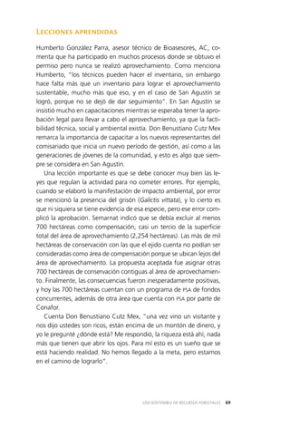 69USO SOSTENIBLE DE RECURSOS FORESTALES
Lecciones aprendidas
Humberto González Parra, asesor técnico de Bioasesores, AC, co­
menta que ha participado en muchos procesos donde se obtuvo el
permiso pero nunca se realizó aprovechamiento. Como menciona
Humberto, “los técnicos pueden hacer el inventario, sin embargo
hace falta más que un inventario para lograr el aprovechamiento
sustentable, mucho más que eso, y en el caso de San Agustín se
logró, porque no se dejó de dar seguimiento”. En San Agustín se
insistió mucho en capacitaciones mientras se esperaba tener la apro­
bación legal para llevar a cabo el aprovechamiento, ya que la facti­
bilidad técnica, social y ambiental existía. Don Benustiano Cutz Mex
remarca la importancia de capacitar a los nuevos representantes del
comisariado que inicia un nuevo período de gestión, así como a las
generaciones de jóvenes de la comunidad, y esto es algo que siem­
pre se considera en San Agustín.
Una lección importante es que se debe conocer muy bien las le­
yes que regulan la actividad para no cometer errores. Por ejemplo,
cuando se elaboró la manifestación de impacto ambiental, por error
se mencionó la presencia del grisón (Galictis vittata), y lo cierto es
que ni siquiera se tiene evidencia de esa especie, pero ese error com­
plicó la aprobación. Semarnat indicó que se debía excluir al menos
700 hectáreas como compensación, casi un tercio de la superficie
total del área de aprovechamiento (2,254 hectáreas). Las más de mil
hectáreas de conservación con las que el ejido cuenta no podían ser
consideradas como área de compensación porque se ubican lejos del
área de aprovechamiento. La propuesta aceptada fue asignar otras
700 hectáreas de conservación contiguas al área de aprovechamien­
to. Finalmente, las consecuencias fueron inesperadamente positivas,
y hoy las 700 hectáreas cuentan con un programa de PSA de fondos
concurrentes, además de otra área que cuenta con PSA por parte de
Conafor.
Cuenta Don Benustiano Cutz Mex, “una vez vino un visitante y
nos dijo ustedes son ricos, están encima de un montón de dinero, y
yo le pregunté ¿dónde está? Me respondió, la riqueza está ahí, nada
más que tienen que abrir los ojos. Para mí esto es un sueño que se
está haciendo realidad. No hemos llegado a la meta, pero estamos
en el camino de lograrlo”.
 