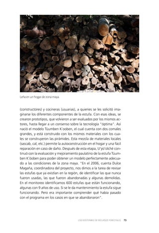 73USO SOSTENIBLE DE RECURSOS FORESTALES
(constructores) y cocineras (usuarias), a quienes se les solicitó ima­
ginarse los diferentes componentes de la estufa. Con esas ideas, se
crearon prototipos, que volvieron a ser evaluados por los mismos ac­
tores, hasta llegar a un consenso sobre la tecnología “óptima”. Así
nació el modelo Túumben K´ooben, el cual cuenta con dos comales
grandes, y está construido con los mismos materiales con los cua­
les se construyeron las pirámides. Esta mezcla de materiales locales
(sascab, cal, etc.) permite la autoconstrucción en el hogar y una fácil
reparación en caso de daño. Después de esta etapa, U’yo’olché con­
tinuó con la evaluación y mejoramiento paulatino de la estufa Túum­
ben K´óoben para poder obtener un modelo perfectamente adecua­
do a las condiciones de la zona maya. “En el 2006, cuenta Dulce
Magaña, coordinadora del proyecto, nos dimos a la tarea de revisar
las estufas que ya existían en la región, de identificar las que nunca
fueron usadas, las que fueron abandonadas y algunas demolidas.
En el monitoreo identificamos 600 estufas que están funcionando,
algunas con 9 años de uso. Si se le da mantenimiento la estufa sigue
funcionando. Pero era importante comprender qué había pasado
con el programa en los casos en que se abandonaron”.
Leña en un hogar de zona maya.
 