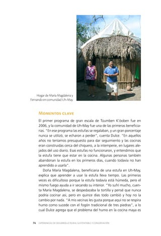 EXPERIENCIAS DE DESARROLLO RURAL SUSTENTABLE Y CONSERVACIÓN74
Momentos clave
El primer programa de gran escala de Túumben K’óoben fue en
2006, y la comunidad de Uh-May fue una de las primeras beneficia­
rias. “En ese programa las estufas se regalaban, y un gran porcentaje
nunca se utilizó, se echaron a perder”, cuenta Dulce. “En aquellos
años no teníamos presupuesto para dar seguimiento y las cocinas
eran construidas cerca del chiquero, a la intemperie, en lugares ale­
jados del uso diario. Esas estufas no funcionaron, y entendimos que
la estufa tiene que estar en la cocina. Algunas personas también
abandonan la estufa en los primeros días, cuando todavía no han
aprendido a usarla”.
Doña María Magdalena, beneficiaria de una estufa en Uh-May,
explica que aprender a usar la estufa lleva tiempo. Las primeras
veces es dificultoso porque la estufa todavía está húmeda, pero el
mismo fuego ayuda a ir secando su interior. “Yo sufrí mucho, cuen­
ta María Magdalena, se despedazaba la tortilla y pensé que nunca
podría cocinar así, pero en quince días todo cambió y hoy no la
cambio por nada. “A mis vecinas les gusta porque aquí no se respira
humo como sucede con el fogón tradicional de tres piedras”, a lo
cual Dulce agrega que el problema del humo en la cocina maya es
Hogar de María Magdalena y
Fernando en comunidad Uh-May.
 