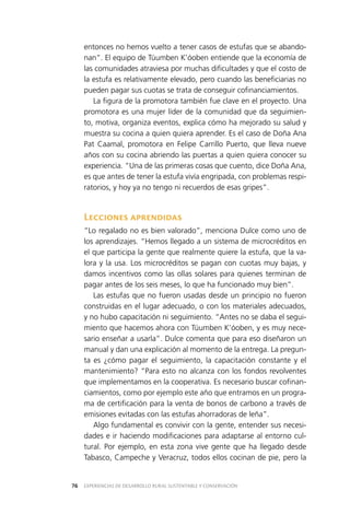 EXPERIENCIAS DE DESARROLLO RURAL SUSTENTABLE Y CONSERVACIÓN76
entonces no hemos vuelto a tener casos de estufas que se abando­
nan”. El equipo de Túumben K’óoben entiende que la economía de
las comunidades atraviesa por muchas dificultades y que el costo de
la estufa es relativamente elevado, pero cuando las beneficiarias no
pueden pagar sus cuotas se trata de conseguir cofinanciamientos.
La figura de la promotora también fue clave en el proyecto. Una
promotora es una mujer líder de la comunidad que da seguimien­
to, motiva, organiza eventos, explica cómo ha mejorado su salud y
muestra su cocina a quien quiera aprender. Es el caso de Doña Ana
Pat Caamal, promotora en Felipe Carrillo Puerto, que lleva nueve
años con su cocina abriendo las puertas a quien quiera conocer su
experiencia. “Una de las primeras cosas que cuento, dice Doña Ana,
es que antes de tener la estufa vivía engripada, con problemas respi­
ratorios, y hoy ya no tengo ni recuerdos de esas gripes”.
Lecciones aprendidas
“Lo regalado no es bien valorado”, menciona Dulce como uno de
los aprendizajes. “Hemos llegado a un sistema de microcréditos en
el que participa la gente que realmente quiere la estufa, que la va­
lora y la usa. Los microcréditos se pagan con cuotas muy bajas, y
damos incentivos como las ollas solares para quienes terminan de
pagar antes de los seis meses, lo que ha funcionado muy bien”.
Las estufas que no fueron usadas desde un principio no fueron
construidas en el lugar adecuado, o con los materiales adecuados,
y no hubo capacitación ni seguimiento. “Antes no se daba el segui­
miento que hacemos ahora con Túumben K’óoben, y es muy nece­
sario enseñar a usarla”. Dulce comenta que para eso diseñaron un
manual y dan una explicación al momento de la entrega. La pregun­
ta es ¿cómo pagar el seguimiento, la capacitación constante y el
mantenimiento? “Para esto no alcanza con los fondos revolventes
que implementamos en la cooperativa. Es necesario buscar cofinan­
ciamientos, como por ejemplo este año que entramos en un progra­
ma de certificación para la venta de bonos de carbono a través de
emisiones evitadas con las estufas ahorradoras de leña”.
Algo fundamental es convivir con la gente, entender sus necesi­
dades e ir haciendo modificaciones para adaptarse al entorno cul­
tural. Por ejemplo, en esta zona vive gente que ha llegado desde
Tabasco, Campeche y Veracruz, todos ellos cocinan de pie, pero la
 