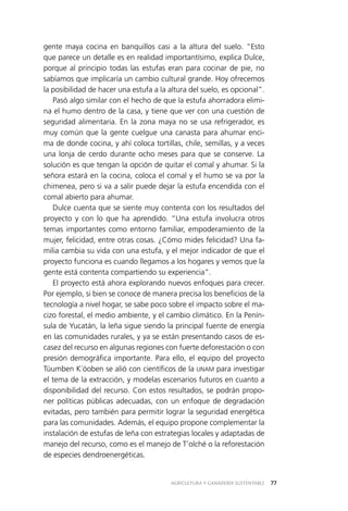 AGRICULTURA Y GANADERÍA SUSTENTABLE 77
gente maya cocina en banquillos casi a la altura del suelo. “Esto
que parece un detalle es en realidad importantísimo, explica Dulce,
porque al principio todas las estufas eran para cocinar de pie, no
sabíamos que implicaría un cambio cultural grande. Hoy ofrecemos
la posibilidad de hacer una estufa a la altura del suelo, es opcional”.
Pasó algo similar con el hecho de que la estufa ahorradora elimi­
na el humo dentro de la casa, y tiene que ver con una cuestión de
seguridad alimentaria. En la zona maya no se usa refrigerador, es
muy común que la gente cuelgue una canasta para ahumar enci­
ma de donde cocina, y ahí coloca tortillas, chile, semillas, y a veces
una lonja de cerdo durante ocho meses para que se conserve. La
solución es que tengan la opción de quitar el comal y ahumar. Si la
señora estará en la cocina, coloca el comal y el humo se va por la
chimenea, pero si va a salir puede dejar la estufa encendida con el
comal abierto para ahumar.
Dulce cuenta que se siente muy contenta con los resultados del
proyecto y con lo que ha aprendido. “Una estufa involucra otros
temas importantes como entorno familiar, empoderamiento de la
mujer, felicidad, entre otras cosas. ¿Cómo mides felicidad? Una fa­
milia cambia su vida con una estufa, y el mejor indicador de que el
proyecto funciona es cuando llegamos a los hogares y vemos que la
gente está contenta compartiendo su experiencia”.
El proyecto está ahora explorando nuevos enfoques para crecer.
Por ejemplo, si bien se conoce de manera precisa los beneficios de la
tecnología a nivel hogar, se sabe poco sobre el impacto sobre el ma­
cizo forestal, el medio ambiente, y el cambio climático. En la Penín­
sula de Yucatán, la leña sigue siendo la principal fuente de energía
en las comunidades rurales, y ya se están presentando casos de es­
casez del recurso en algunas regiones con fuerte deforestación o con
presión demográfica importante. Para ello, el equipo del proyecto
Túumben K´óoben se alió con científicos de la UNAM para investigar
el tema de la extracción, y modelas escenarios futuros en cuanto a
disponibilidad del recurso. Con estos resultados, se podrán propo­
ner políticas públicas adecuadas, con un enfoque de degradación
evitadas, pero también para permitir lograr la seguridad energética
para las comunidades. Además, el equipo propone complementar la
instalación de estufas de leña con estrategias locales y adaptadas de
manejo del recurso, como es el manejo de T’olché o la reforestación
de especies dendroenergéticas.
 