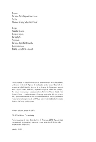 Autores
Carolina Cepeda y Ariel Amoroso
Edición
Mariana Vélez y Sebastien Proust
Diseño
Rosalba Becerra
Diseño de íconos
Carlos G.N.
Fotografía
Carolina Cepeda / Biosakbé
Cuidado editorial
Trazos, consultoría editorial
Esta publicación ha sido posible gracias al generoso apoyo del pueblo estado­
unidense a través de la Agencia de los Estados Unidos para el Desarrollo In­
ternacional (USAID) bajo los términos de su Acuerdo de Cooperación Número
AID- 523-A-11-00001 (M-REDD+) implementado por el beneficiario principal,
The Nature Conservancy, y sus colaboradores, Rainforest Alliance, Woods Hole
Research Center y Espacios Naturales y Desarrollo Sustentable, A.C. Los conteni­
dos y opiniones expresadas en este documento pertenecen al autor y no reflejan
necesariamente las opiniones de la USAID, el Gobierno de los Estados Unidos de
América, TNC o sus colaboradores.
Primera edición, enero de 2016
DR © The Nature Conservancy
Forma sugerida de citar: Cepeda, C. y A. Amoroso. 2016. Experiencias
de desarrollo sustentable y conservación en la Península de Yucatán.
The Nature Conservancy.
México, 2016
 
