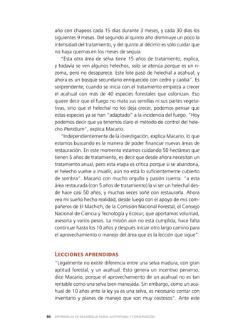 EXPERIENCIAS DE DESARROLLO RURAL SUSTENTABLE Y CONSERVACIÓN86
año con chapeos cada 15 días durante 3 meses, y cada 30 días los
siguientes 9 meses. Del segundo al quinto año disminuye un poco la
intensidad del tratamiento, y del quinto al décimo es sólo cuidar que
no haya quemas en los meses de sequía.
“Esta otra área de selva tiene 15 años de tratamiento, explica,
y todavía se ven algunos helechos, solo se atenúa porque es un ri­
zoma, pero no desaparece. Este lote pasó de helechal a acahual, y
ahora es un bosque secundario enriquecido con cedro y caoba”. Es
sorprendente, cuando se inicia con el tratamiento empieza a crecer
el acahual con más de 40 especies forestales que colonizan. Eso
quiere decir que el fuego no mata sus semillas ni sus partes vegeta­
tivas, sino que el helechal no los deja crecer, podemos pensar que
estas especies ya se han “adaptado” a la incidencia del fuego. “Hoy
podemos decir que ya tenemos claro el método de control del hele­
cho Pteridium”, explica Macario.
“Independientemente de la investigación, explica Macario, lo que
estamos buscando es la manera de poder financiar nuevas áreas de
restauración. En este momento estamos cuidando 50 hectáreas que
tienen 5 años de tratamiento, es decir que desde ahora necesitan un
tratamiento anual, pero esta etapa es crítica porque si se abandona,
el helecho vuelve a invadir, aún no está lo suficientemente cubierto
de sombra”. Macario con mucho orgullo y pasión cuenta: “a esta
área restaurada (con 5 años de tratamiento) la vi ser un helechal des­
de hace casi 50 años, y muchas veces soñé con restaurarla. Ahora
veo mi sueño hecho realidad, desde luego con el apoyo de mis com­
pañeros de El Machich, de la Comisión Nacional Forestal, el Consejo
Nacional de Ciencia y Tecnología y Ecosur; que aportamos voluntad,
asesoría y varios pesos. La misión aún no está cumplida, hace falta
continuar hasta los 10 años y después iniciar otro largo camino para
el aprovechamiento o manejo del área que es la lección que sigue”.
Lecciones aprendidas
“Legalmente no existe diferencia entre una selva madura, con gran
aptitud forestal, y un acahual. Esto genera un incentivo perverso,
dice Macario, porque el aprovechamiento de un acahual no es tan
rentable como una selva bien manejada. Sin embargo, como un aca­
hual de 10 años ante la ley ya es una selva, es necesario contar con
inventario y planes de manejo que son muy costosos”. Ante este
 