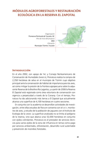 89
Mérida
Campeche
Chetumal
Introducción
En el año 2002, con apoyo de TNC y Consejo Norteamericano de
Conservación de Humedales (NAWCA), Pronatura realiza la compra de
2,358 hectáreas de selva en el municipio de Tizimín cuyo objetivo
principal sería la conservación de hábitat de importancia para las aves,
así como mitigar la presión de la frontera agropecuaria sobre la adya­
cente Reserva de la Biosfera Ría Lagartos, y a partir de 2006 la Reserva
El Zapotal está registrada como área voluntaria de conservación con
vigencia a perpetuidad a través de la Conanp. Con el tiempo, Pro­
natura ha ido adicionando más tierras a El Zapotal que actualmente
alcanza una superficie de 4,100 hectáreas en cuatro secciones.
En conjunto con la academia se desarrollan actividades de investi­
gación, entre ellas estudios de flora en convenio con el CICY, monito­
reo de aves, y estudio de la población de jaguares con el Instituto de
Ecología de la UNAM. La superficie analizada no se limita al polígono
de la reserva, sino que abarca unas 52,000 hectáreas en conjunto
con ejidos colindantes. Pronatura es el prestador de servicios técni­
cos para varios ejidos de la zona de influencia en temas como pago
por servicios ambientales, reforestación, desarrollo rural sustentable
y prevención de incendios forestales.
Organización
Pronatura Península de Yucatán, AC
Año de inicio del proyecto
2002
Ubicación
Municipio Tizimín, Yucatán
MÓDULOS AGROFORESTALES Y RESTAURACIÓN
ECOLÓGICA EN LA RESERVA EL ZAPOTAL
 