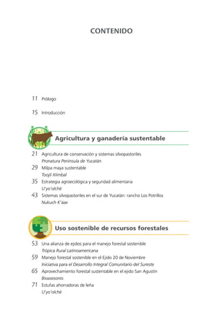 CONTENIDO
	11	Prólogo
	15	Introducción
	21	 Agricultura de conservación y sistemas silvopastoriles
		 Pronatura Península de Yucatán
	29	 Milpa maya sustentable
		 Toojil Xíimbal
	35	 Estrategia agroecológica y seguridad alimentaria
		U’yo’olché
	43	 Sistemas silvopastoriles en el sur de Yucatán: rancho Los Potrillos
		 Nukuch K’áax
	53	 Una alianza de ejidos para el manejo forestal sostenible
		 Trópica Rural Latinoamericana
	59	 Manejo forestal sostenible en el Ejido 20 de Noviembre
		 Iniciativa para el Desarrollo Integral Comunitario del Sureste
	65	 Aprovechamiento forestal sustentable en el ejido San Agustín
		Bioasesores
	71	 Estufas ahorradoras de leña
		U’yo’olché
Agricultura y ganadería sustentable
Uso sostenible de recursos forestales
 