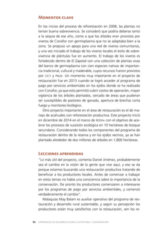 EXPERIENCIAS DE DESARROLLO RURAL SUSTENTABLE Y CONSERVACIÓN92
Momentos clave
En los inicios del proceso de reforestación en 2008, las plantas no
tenían buena sobrevivencia. Se consideró que podría deberse tanto
a la sequía de ese año, como a que los árboles eran provistos por
viveros de Conafor con germoplasma que no se adaptaba bien a la
zona. Se propuso un apoyo para una red de viveros comunitarios,
y una vez iniciado el trabajo de los viveros locales el éxito de sobre­
vivencia de plántulas fue en aumento. El trabajo de los viveros es
fortalecido dentro de El Zapotal con una colección de plantas vivas
del banco de germoplasma con cien especies nativas de importan­
cia tradicional, cultural y maderable, cuyos recursos fueron provistos
por CICY y PNUD. Un momento muy importante en el proyecto de
restauración fue en 2013 cuando se logró acceder al programa de
pago por servicios ambientales en los ejidos donde se ha realizado
con Conafor, ya que esto permitió cubrir costos de operación, mayor
vigilancia de los árboles plantados, cercado de áreas que pudieran
ser susceptibles de pastoreo de ganado, apertura de brechas corta
fuego y monitoreo biológico.
Otro proyecto importante en el área de restauración es el de ma­
nejo de acahuales con reforestación productiva. Este proyecto inició
en diciembre de 2014 en el marco de REDD+ con el objetivo de ace­
lerar los procesos de sucesión ecológica en 10 hectáreas de bosque
secundario. Considerando todos los componentes del programa de
restauración dentro de la reserva y en los ejidos vecinos, ya se han
plantado alrededor de dos millones de árboles en 1,800 hectáreas.
Lecciones aprendidas
“Lo más útil del proyecto, comenta Daniel Jiménez, probablemente
sea el cambio en la visión de la gente que vive aquí, y eso se da
porque estamos buscando una restauración productiva tratando de
beneficiar a los productores locales. Antes de comenzar a trabajar
en estos temas no había una consciencia sobre la importancia de la
conservación. De pronto los productores comenzaron a interesarse
por los programas de pago por servicios ambientales, y comenzó
verdaderamente el cambio”.
Malaquías May Balam es auxiliar operativo del programa de res­
tauración y desarrollo rural sustentable, y según su percepción los
productores están muy satisfechos con la restauración, ven los re­
 