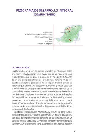 97
Mérida
Campeche
Chetumal
Introducción
Las Haciendas, un grupo de hoteles operados por Starwood Hotels
and Resorts bajo la marca Luxury Collection, es un modelo de turis­
mo sustentable que surge en la década de los 90 a partir de la visión
de un grupo empresarial mexicano denominado Paralelo 19. La pro­
puesta contempla la generación de un emprendimiento exitoso de
negocios que detone una activación económica y social local, con
la firme voluntad de elevar la calidad y condiciones de vida de las
comunidades rurales mayas de su entorno en la Península de Yuca­
tán. Entre sus principales lineamientos de operación está el empleo
de personal local, y como resultado más de 90% de los empleos
generados por Las Haciendas los ocupan habitantes de las comuni­
dades donde se localizan. Además, se busca fomentar la activación
y consumo de proveedores locales, llegando a cubrir 89% de los
consumos de los hoteles.
Fundación Haciendas del Mundo Maya (FHMM) es parte funda­
mental de ese proceso, y apunta a desarrollar un modelo de autoges­
tión total de emprendimientos por parte de las comunidades en un
lapso de cinco a siete años. Su visión es conocer y comprender para
transformar, y el programa tiene cuatro líneas estratégicas (salud y
Organización
Fundación Haciendas del Mundo Maya
Año de inicio del proyecto
2002
Ubicación
Yucatán y Campeche
PROGRAMA DE DESARROLLO INTEGRAL
COMUNITARIO
 