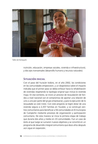 EXPERIENCIAS DE DESARROLLO RURAL SUSTENTABLE Y CONSERVACIÓN98
nutrición, educación, empresas sociales, vivienda e infraestructura),
y dos ejes transversales (desarrollo humano y recursos naturales).
Situación inicial
Con el paso del huracán Isidoro, en el año 2002, las condiciones
en las comunidades empeoraron, y un diagnóstico sobre el impacto
indicaba que el primer paso se debía enfocar hacia la rehabilitación
de viviendas respetando la tipología original que incluía la vivienda
maya. En ese contexto, se inició un proceso de recaudación de fon­
dos a nivel nacional con el compromiso de aportar una relación de
uno a uno por parte del grupo empresarial, y para la ejecución de lo
recaudado se creó FHMM. Con este proyecto se logró dotar de una
vivienda segura a 2,357 familias en Yucatán, y se construyó cen­
tros comunitarios para beneficiar a 56 comunidades en 8 municipios
de Campeche mediante procesos de organización y participación
comunitaria. De esta manera se inicia la primera etapa de trabajo
que duraría dos años y medio en 23 comunidades. Fue un caso de
éxito al que luego se sumaron nuevos objetivos y se convirtió en un
programa de desarrollo integral comunitario que doce años después
aún sigue en expansión.
Taller de henequén.
 