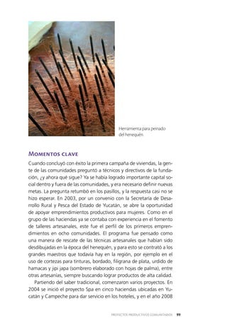99PROYECTOS PRODUCTIVOS COMUNITARIOS
Momentos clave
Cuando concluyó con éxito la primera campaña de viviendas, la gen­
te de las comunidades preguntó a técnicos y directivos de la funda­
ción, ¿y ahora qué sigue? Ya se había logrado importante capital so­
cial dentro y fuera de las comunidades, y era necesario definir nuevas
metas. La pregunta retumbó en los pasillos, y la respuesta casi no se
hizo esperar. En 2003, por un convenio con la Secretaría de Desa­
rrollo Rural y Pesca del Estado de Yucatán, se abre la oportunidad
de apoyar emprendimientos productivos para mujeres. Como en el
grupo de las haciendas ya se contaba con experiencia en el fomento
de talleres artesanales, este fue el perfil de los primeros empren­
dimientos en ocho comunidades. El programa fue pensado como
una manera de rescate de las técnicas artesanales que habían sido
desdibujadas en la época del henequén, y para esto se contrató a los
grandes maestros que todavía hay en la región, por ejemplo en el
uso de cortezas para tinturas, bordado, filigrana de plata, urdido de
hamacas y jipi japa (sombrero elaborado con hojas de palma), entre
otras artesanías, siempre buscando lograr productos de alta calidad.
Partiendo del saber tradicional, comenzaron varios proyectos. En
2004 se inició el proyecto Spa en cinco haciendas ubicadas en Yu­
catán y Campeche para dar servicio en los hoteles, y en el año 2008
Herramienta para peinado
del henequén.
 