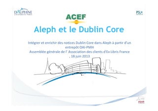 Aleph et le Dublin Core
Intégrer et enrichir des notices Dublin Core dans Aleph à partir d’un
entrepôt OAI-PMH
Assemblée générale de l’ Association des clients d'Ex Libris France
, 18 juin 2013

 