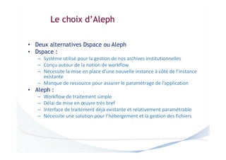 Le choix d’Aleph
• Deux alternatives Dspace ou Aleph
• Dspace :
– Système utilisé pour la gestion de nos archives institutionnelles
– Conçu autour de la notion de workflow
– Nécessite la mise en place d’une nouvelle instance à côté de l’instance
existante
– Manque de ressource pour assurer le paramétrage de l’application

• Aleph :
–
–
–
–

Workflow de traitement simple
Délai de mise en œuvre très bref
Interface de traitement déjà existante et relativement paramétrable
Nécessite une solution pour l’hébergement et la gestion des fichiers

 
