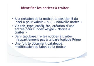 Identifier les notices à traiter
• A la création de la notice, la position 5 du
label a pour valeur « n », « nouvelle notice »
• Via tab_type_config.fre, création d’une
entrée pour l’index wtype « Notice à
traiter »
• Dans tab_base.fre les notices à traiter
n’appartiennent pas à la base logique Primo
• Une fois le document catalogué,
modification du label de la notice

 