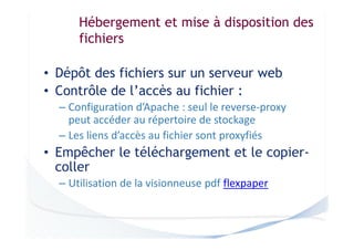 Hébergement et mise à disposition des
fichiers
• Dépôt des fichiers sur un serveur web
• Contrôle de l’accès au fichier :
– Configuration d’Apache : seul le reverse-proxy
peut accéder au répertoire de stockage
– Les liens d’accès au fichier sont proxyfiés

• Empêcher le téléchargement et le copiercoller
– Utilisation de la visionneuse pdf flexpaper

 