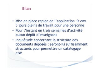 Bilan
• Mise en place rapide de l’application
env.
5 jours pleins de travail pour une personne
• Pour l’instant en trois semaines d’activité
aucun dépôt d’enseignant
• Inquiétude concernant la structure des
documents déposés : seront-ils suffisamment
structurés pour permettre un catalogage
aisé

 