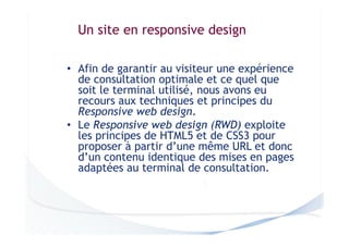 Un site en responsive design
• Afin de garantir au visiteur une expérience
de consultation optimale et ce quel que
soit le terminal utilisé, nous avons eu
recours aux techniques et principes du
Responsive web design.
• Le Responsive web design (RWD) exploite
les principes de HTML5 et de CSS3 pour
proposer à partir d’une même URL et donc
d’un contenu identique des mises en pages
adaptées au terminal de consultation.

 