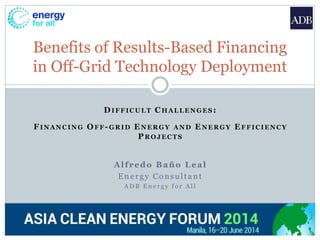 DIFFICULT CHALLENGES:
FINANCING OFF-GRID ENERGY AND ENERGY EFFICIENCY
PROJECTS
Alfredo Baño Leal
Energy Consultant
A D B E n e r g y f o r A l l
Benefits of Results-Based Financing
in Off-Grid Technology Deployment
 
