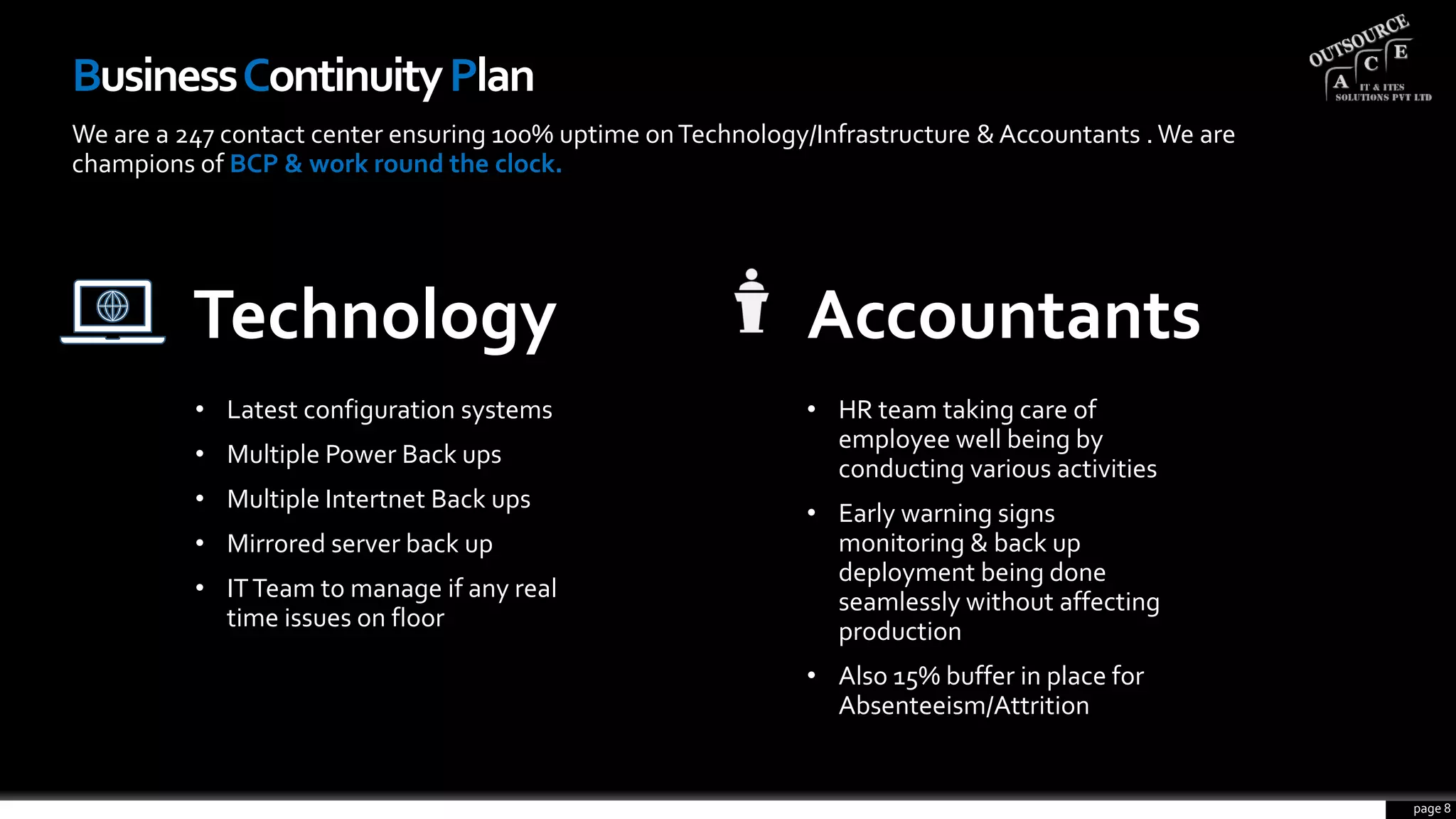 BusinessContinuityPlan
We are a 247 contact center ensuring 100% uptime onTechnology/Infrastructure & Accountants .We are
champions of BCP & work round the clock.
Technology
• Latest configuration systems
• Multiple Power Back ups
• Multiple Intertnet Back ups
• Mirrored server back up
• ITTeam to manage if any real
time issues on floor
Accountants
• HR team taking care of
employee well being by
conducting various activities
• Early warning signs
monitoring & back up
deployment being done
seamlessly without affecting
production
• Also 15% buffer in place for
Absenteeism/Attrition
page 8
 