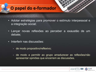• Adotar estratégias para promover o estímulo interpessoal e
a integração social;
• Lançar novas reflexões ao perceber a exaustão de um
debate;
• Interferir nas discussões:
- de modo propositivo/reflexivo;
- de modo a permitir ao grupo amadurecer as reflexões/não
apresentar opiniões que encerrem as discussões.
O papel do e-formador
 