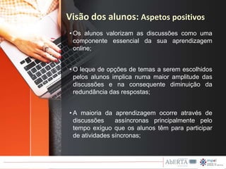 • Os alunos valorizam as discussões como uma
componente essencial da sua aprendizagem
online;
• O leque de opções de temas a serem escolhidos
pelos alunos implica numa maior amplitude das
discussões e na consequente diminuição da
redundância das respostas;
• A maioria da aprendizagem ocorre através de
discussões assíncronas principalmente pelo
tempo exíguo que os alunos têm para participar
de atividades síncronas;
Visão dos alunos: Aspetos positivos
 