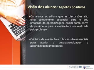 • Os alunos acreditam que as discussões são
uma componente essencial para o seu
processo de aprendizagem, assim como serve
de parâmetro para a avaliação a ser realizada
pelo professor;
• Critérios de avaliação e rubricas são essenciais
para avaliar a auto-aprendizagem e
aprendizagem entre pares;
Visão dos alunos: Aspetos positivos
 