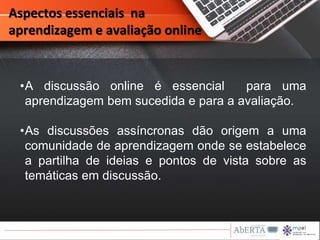 Aspectos essenciais na
aprendizagem e avaliação online
•A discussão online é essencial para uma
aprendizagem bem sucedida e para a avaliação.
•As discussões assíncronas dão origem a uma
comunidade de aprendizagem onde se estabelece
a partilha de ideias e pontos de vista sobre as
temáticas em discussão.
 