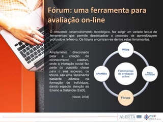 Fórum: uma ferramenta para
avaliação on-line
Ferramentas
de avaliação
online
Wikis
Mapas
Concetuais
Fóruns
ePortfólio
Amplamente direcionado
para a criação do
conhecimento coletivo,
onde a interação social faz
parte do conceito chave
para o seu sucesso, os
fóruns são uma ferramenta
bastante utilizada na
formação de indíviduos,
dando especial atenção ao
Ensino a Distância (EaD).
O crescente desenvolvimento tecnológico, fez surgir um variado leque de
ferramentas que permite desencadear o processo de aprendizagem
profundo e reflexivo. Os fóruns encontram-se dentre estas ferramentas.
(Nisbet, 2004)
 