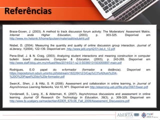 Brace-Goven, J. (2003). A method to track discussion forum activity: The Moderators’ Assesment Matrix.
Internet anda Higher Education, (2003), p. 303-325. Disponível em
http://www.mv.helsinki.fi/home/tjoutsen/materiaalit/edulehti.pdf
Nisbet, D. (2004). Measuring the quantity and quality of online discussion group interaction. Journal of
eLiteracy, 1(2004), 122-139. Disponível em http://www.jelit.org/42/01/JeLit_12.pdf
Pena-Shaf, J. & N. Craig. (2003). Analyzing student interactions and meaning construction in computer
bulletin board discussions. Computer & Education, (2003), p. 243-265. Disponível em
http://www.staff.blog.utm.my/mfuad/files/2014/03/1-s2.0-S0360131503000897-main.pdf
Rodrigues, E.O papel do e-formador (formador a distância). Disponível em
https://repositorium.sdum.uminho.pt/bitstream/1822/6412/3/Cap%C3%ADtulo%204-
%20O%20Papel%20do%20e-formador.pdf
Swan,K., Shen, J. & Hiltz, S. R (2006). Assessment and collaboration in online learning, in Journal of
Asynchronous Learning Networks, Vol.10, Nº1. Disponível em http://elearning.uab.pt/file.php/3567/Swan.pdf
Vonderwell, S., Liang, X., & Alderman, K. (2007). Asynchronous discussions and assessment in online
learning. Journal Of Research On Technology In Education, 39(3), p. 309-328. Disponível em
http://www.fp.ucalgary.ca/maclachlan/EDER_679.06_Fall_2009/Assessment_Discussions.pdf
Referências
 