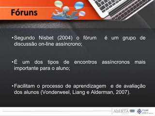 •Segundo Nisbet (2004) o fórum é um grupo de
discussão on-line assíncrono;
•É um dos tipos de encontros assíncronos mais
importante para o aluno;
•Facilitam o processo de aprendizagem e de avaliação
dos alunos (Vonderweel, Liang e Alderman, 2007).
Fóruns
 