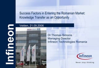 Infineon Success Factors in Entering the Romanian Market: Knowledge Transfer as an Opportunity Velden, 21.09.2006 DI Thomas Simonis Managing Director  Infineon Technologies Romania 