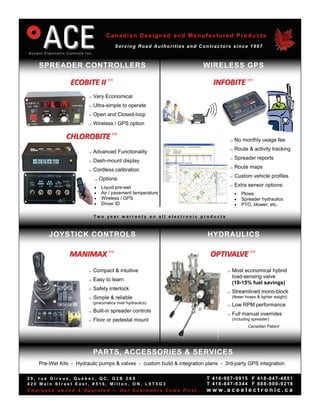 Canadian Designed and Manufactured Products
                                       Serving Road Authorities and Contractors since 1997



   SPREADER CONTROLLERS                                                WIRELESS GPS

                ECOBITE II tm                                              INFOBITE tm 
                          Very Economical
                          Ultra-simple to operate
                          Open and Closed-loop
                          Wireless / GPS option

              CHLOROBITE tm                                                          No monthly usage fee
                                                                                     Route & activity tracking
                          Advanced Functionality
                                                                                     Spreader reports
                          Dash-mount display
                                                                                     Route maps
                          Cordless calibration
                                                                                     Custom vehicle profiles
                               Options:
                               Liquid pre-wet                                      Extra sensor options:
                               Air / pavement temperature                             Plows
                               Wireless / GPS                                         Spreader hydraulics
                               Driver ID                                              PTO, blower, etc.

                            Two year warranty on all electronic products



       JOYSTICK CONTROLS                                                 HYDRAULICS

               MANIMAX tm                                                 OPTIVALVE tm 
                          Compact & intuitive                                     Most economical hybrid
                                                                                      load-sensing valve
                          Easy to learn
                                                                                      (10-15% fuel savings)
                          Safety interlock
                                                                                    Streamlined mono-block
                          Simple & reliable                                         (fewer hoses & lighter weight)
                            (pneumatics over hydraulics)
                                                                                    Low RPM performance
                          Built-in spreader controls
                                                                                    Full manual overrides
                          Floor or pedestal mount                                   (including spreader)
                                                                                              Canadian Patent




                            PARTS, ACCESSORIES & SERVICES
   Pre-Wet Kits - Hydraulic pumps & valves - custom build & integration plans - 3rd-party GPS integration

29, rue Giroux, Québec, QC, G2B 2X8                                     T 416-907-0915 F 418-847-4851
420 Main Street East, #516, Milton, ON, L9T5G3                          T 418-847-6344 F 888-900-9218
Employee owned & Operated — Our Customers Come First...                 www.aceelectronic.ca
 