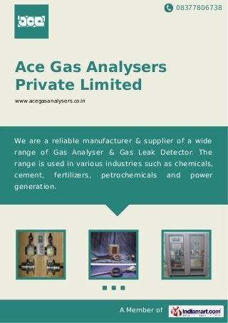 08377806738
A Member of
Ace Gas Analysers
Private Limited
www.acegasanalysers.co.in
We are a reliable manufacturer & supplier of a wide
range of Gas Analyser & Gas Leak Detector. The
range is used in various industries such as chemicals,
cement, fertilizers, petrochemicals and power
generation.
 