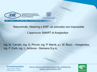 Telecontrollo, Metering e ERP: un connubio non impossibile L’approccio SMART di AcegasAps   ing. M. Carratù, ing. G. Piccoli, ing. P. Manià, p.i. M. Bozic – AcegasAps,  ing. F. Corti, ing. L. Ambrosi - Siemens S.p.A.   