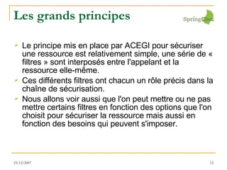 Les grands principes Le principe mis en place par ACEGI pour sécuriser une ressource est relativement simple, une série de « filtres » sont interposés entre l'appelant et la ressource elle-même. Ces différents filtres ont chacun un rôle précis dans la chaîne de sécurisation. Nous allons voir aussi que l'on peut mettre ou ne pas mettre certains filtres en fonction des options que l'on choisit pour sécuriser la ressource mais aussi en fonction des besoins qui peuvent s'imposer. 