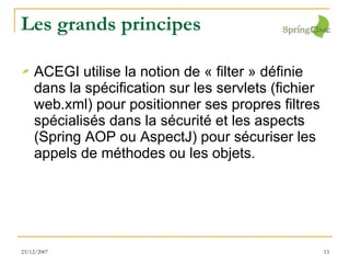 Les grands principes ACEGI utilise la notion de « filter » définie dans la spécification sur les servlets (fichier web.xml) pour positionner ses propres filtres spécialisés dans la sécurité et les aspects (Spring AOP ou AspectJ) pour sécuriser les appels de méthodes ou les objets. 